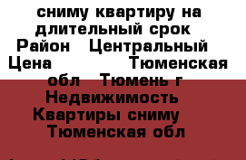 сниму квартиру на длительный срок › Район ­ Центральный › Цена ­ 15 000 - Тюменская обл., Тюмень г. Недвижимость » Квартиры сниму   . Тюменская обл.